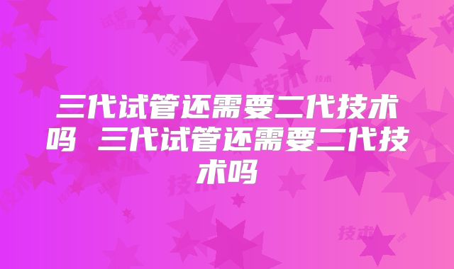 三代试管还需要二代技术吗 三代试管还需要二代技术吗