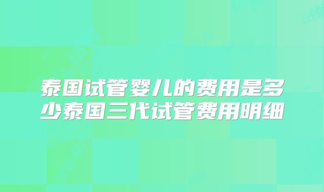 泰国试管婴儿的费用是多少泰国三代试管费用明细