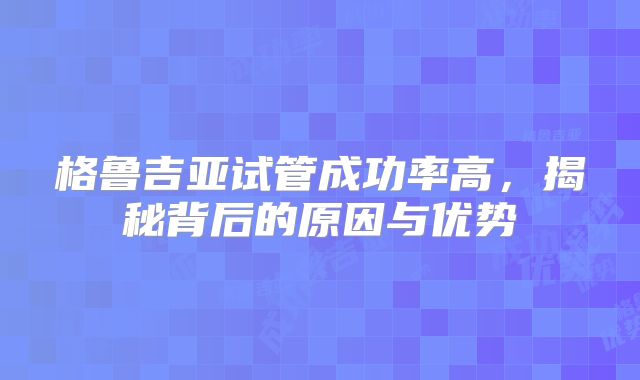 格鲁吉亚试管成功率高，揭秘背后的原因与优势