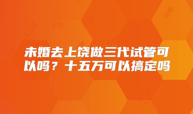 未婚去上饶做三代试管可以吗？十五万可以搞定吗