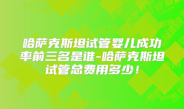 哈萨克斯坦试管婴儿成功率前三名是谁-哈萨克斯坦试管总费用多少!