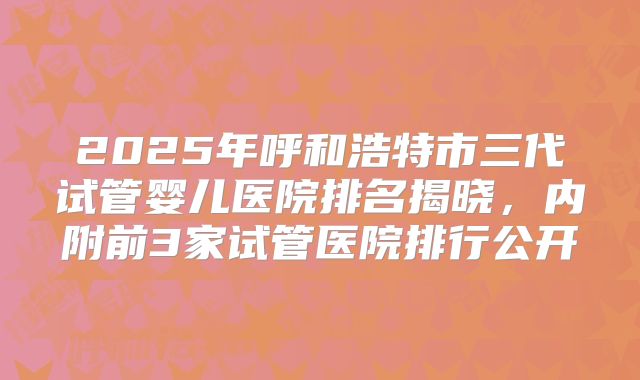 2025年呼和浩特市三代试管婴儿医院排名揭晓，内附前3家试管医院排行公开