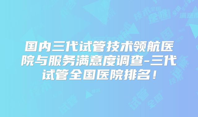 国内三代试管技术领航医院与服务满意度调查-三代试管全国医院排名!