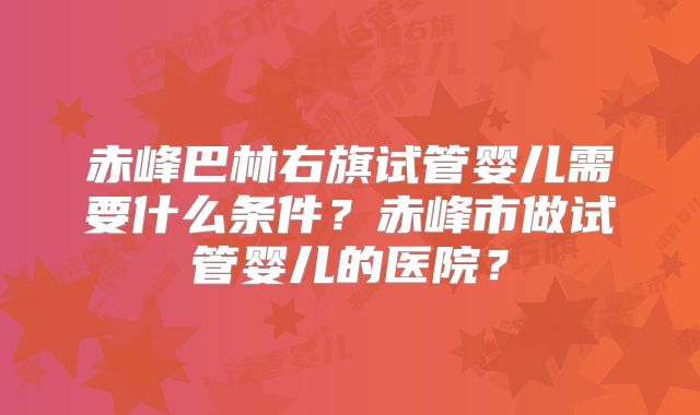 赤峰巴林右旗试管婴儿需要什么条件?赤峰市做试管婴儿的医院?