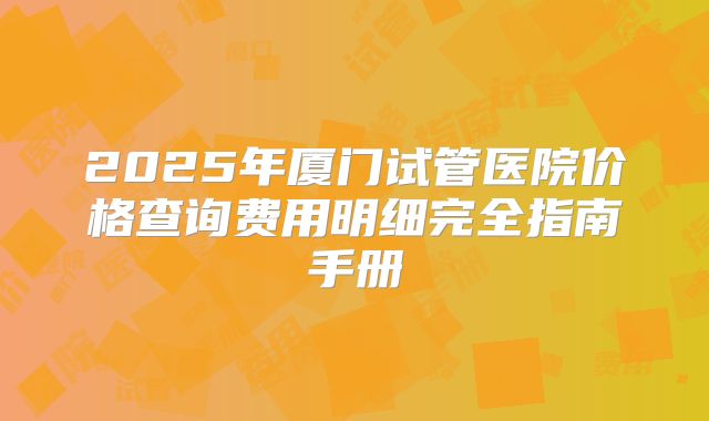 2025年厦门试管医院价格查询费用明细完全指南手册