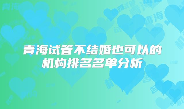 青海试管不结婚也可以的机构排名名单分析