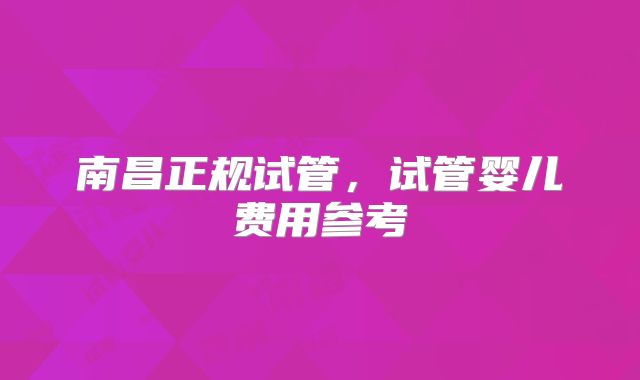 南昌正规试管,试管婴儿费用参考