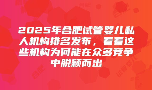 2025年合肥试管婴儿私人机构排名发布,看看这些机构为何能在众多竞争中脱颖而出