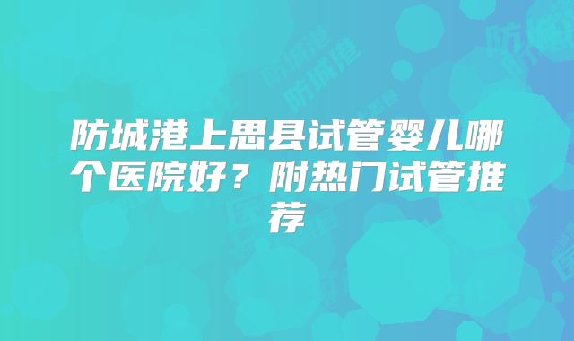 防城港上思县试管婴儿哪个医院好?附热门试管推荐