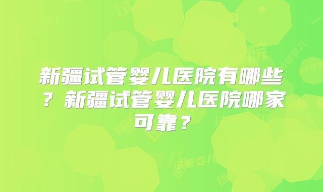新疆试管婴儿医院有哪些?新疆试管婴儿医院哪家可靠?