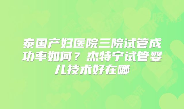 泰国产妇医院三院试管成功率如何?杰特宁试管婴儿技术好在哪