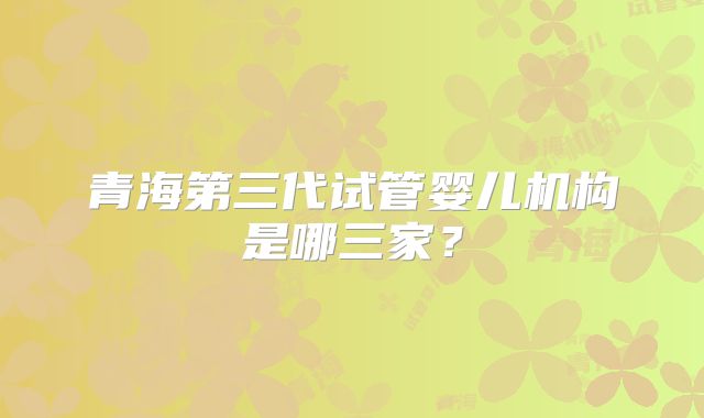 青海第三代试管婴儿机构是哪三家?