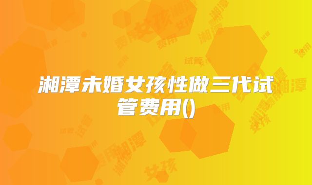 湘潭未婚女孩性做三代试管费用()