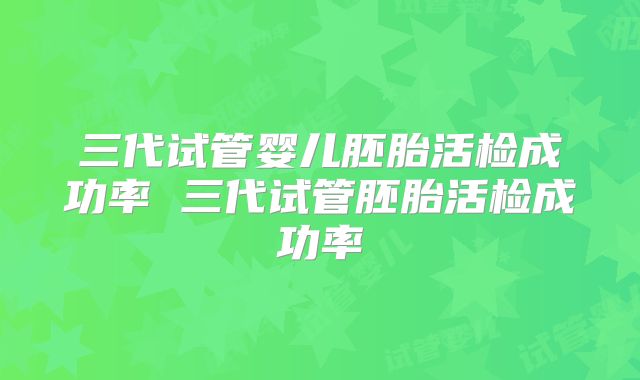 三代试管婴儿胚胎活检成功率 三代试管胚胎活检成功率