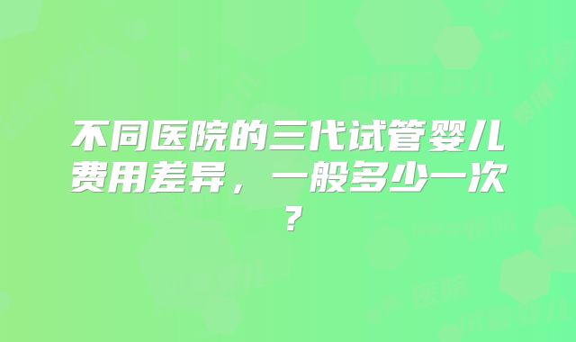 不同医院的三代试管婴儿费用差异,一般多少一次?