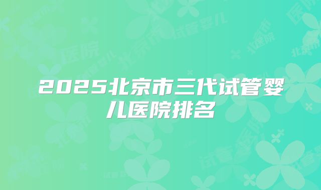 2025北京市三代试管婴儿医院排名