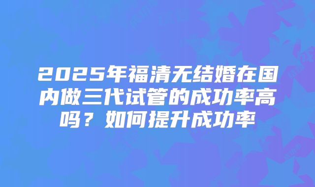 2025年福清无结婚在国内做三代试管的成功率高吗?如何提升成功率