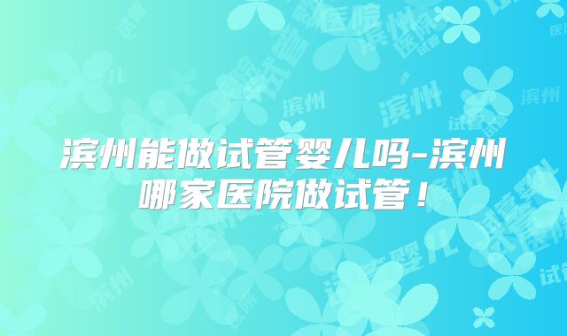 滨州能做试管婴儿吗-滨州哪家医院做试管!