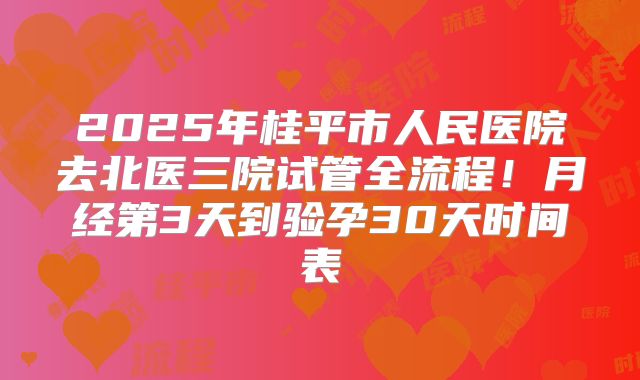 2025年桂平市人民医院去北医三院试管全流程！月经第3天到验孕30天时间表