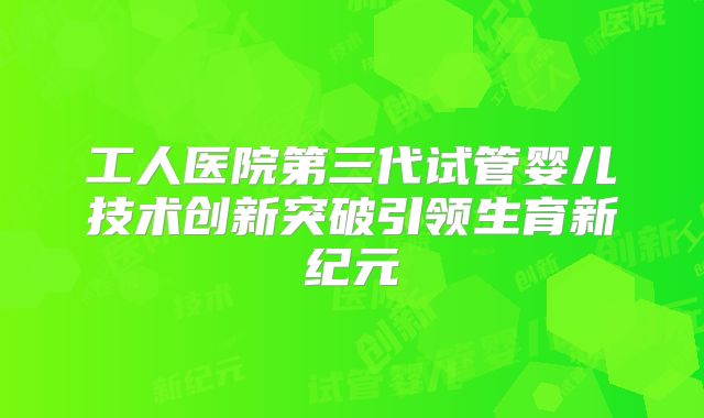工人医院第三代试管婴儿技术创新突破引领生育新纪元