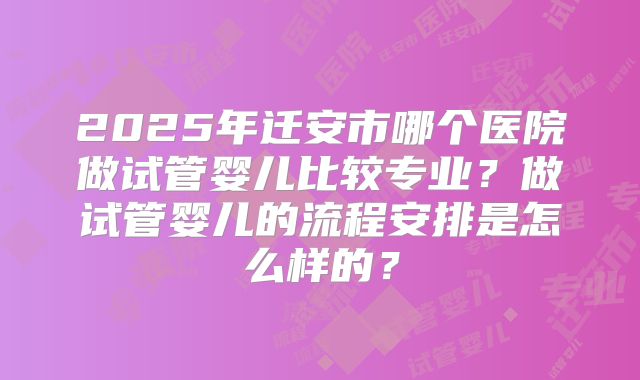 2025年迁安市哪个医院做试管婴儿比较专业?做试管婴儿的流程安排是怎么样的?