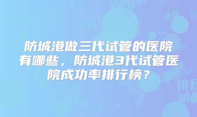 防城港做三代试管的医院有哪些,防城港3代试管医院成功率排行榜?