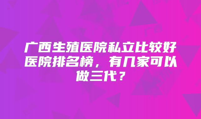 广西生殖医院私立比较好医院排名榜,有几家可以做三代?