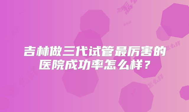 吉林做三代试管最厉害的医院成功率怎么样？