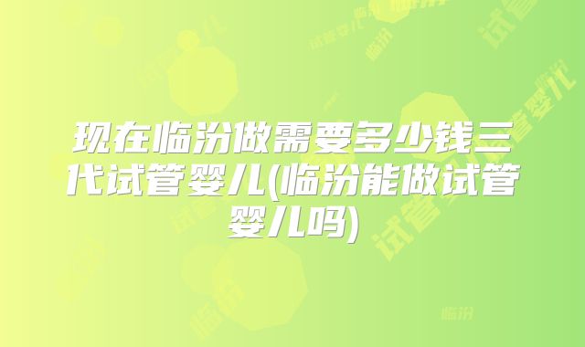 现在临汾做需要多少钱三代试管婴儿(临汾能做试管婴儿吗)