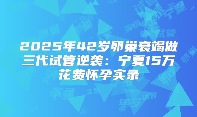 2025年42岁卵巢衰竭做三代试管逆袭:宁夏15万花费怀孕实录