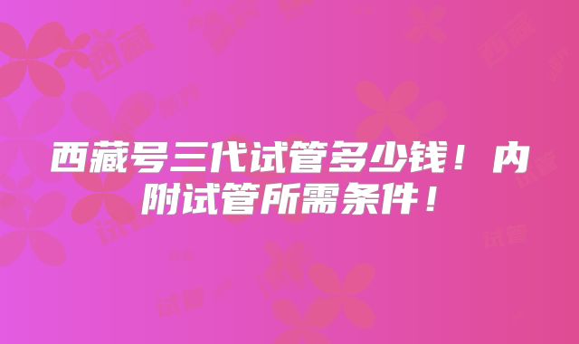 西藏号三代试管多少钱!内附试管所需条件!