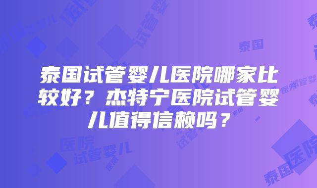 泰国试管婴儿医院哪家比较好?杰特宁医院试管婴儿值得信赖吗?