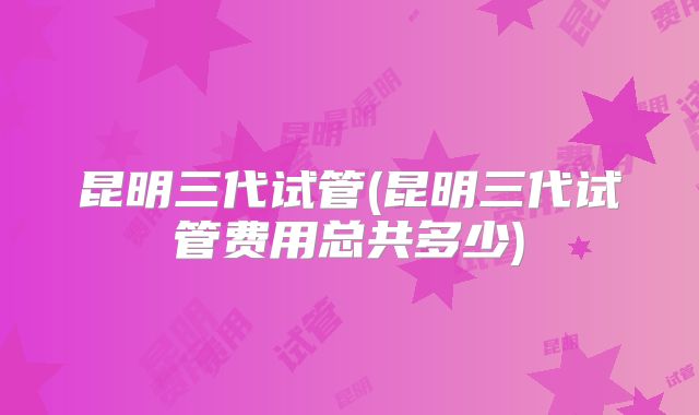 昆明三代试管(昆明三代试管费用总共多少)