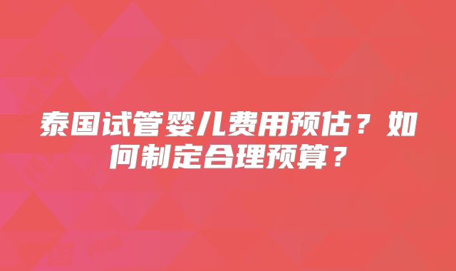 泰国试管婴儿费用预估？如何制定合理预算？