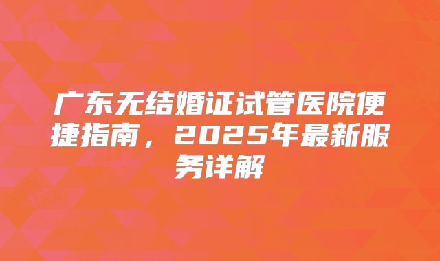 广东无结婚证试管医院便捷指南，2025年最新服务详解
