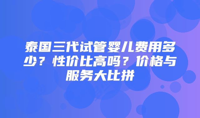 泰国三代试管婴儿费用多少?性价比高吗?价格与服务大比拼