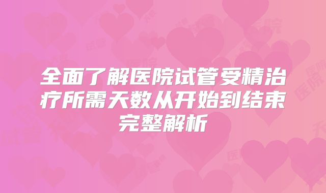 全面了解医院试管受精治疗所需天数从开始到结束完整解析