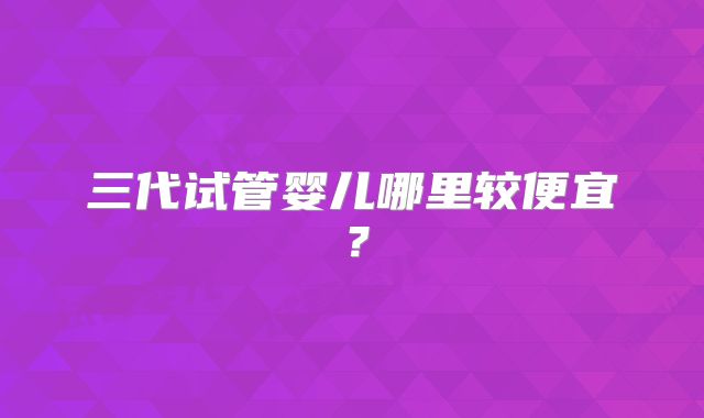 三代试管婴儿哪里较便宜?