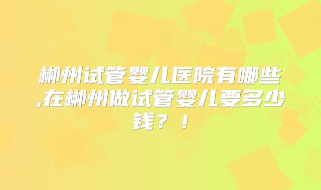 郴州试管婴儿医院有哪些,在郴州做试管婴儿要多少钱？！