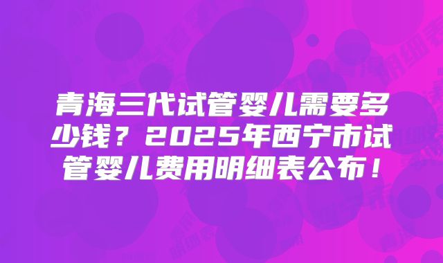 青海三代试管婴儿需要多少钱?2025年西宁市试管婴儿费用明细表公布!