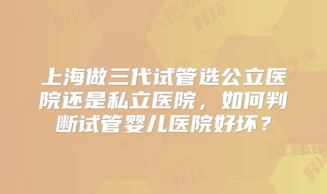 上海做三代试管选公立医院还是私立医院,如何判断试管婴儿医院好坏?