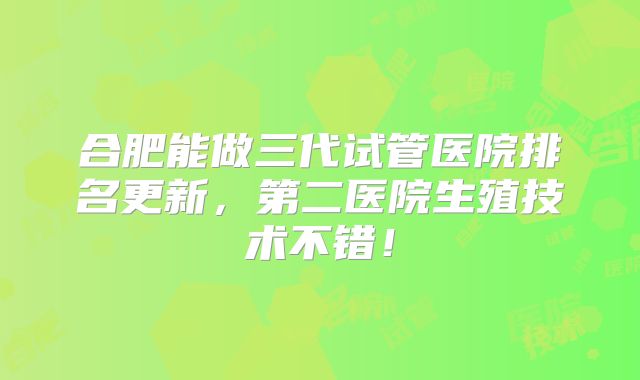 合肥能做三代试管医院排名更新，第二医院生殖技术不错！