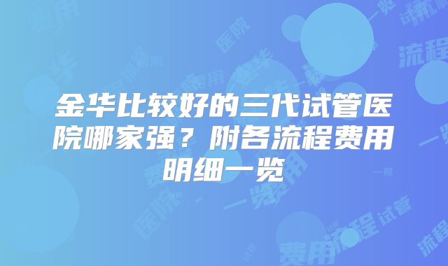 金华比较好的三代试管医院哪家强？附各流程费用明细一览