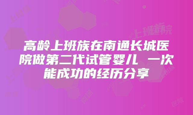 高龄上班族在南通长城医院做第二代试管婴儿 一次能成功的经历分享