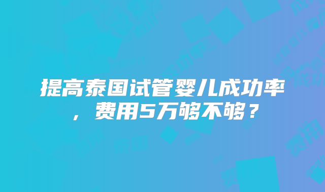 提高泰国试管婴儿成功率,费用5万够不够?