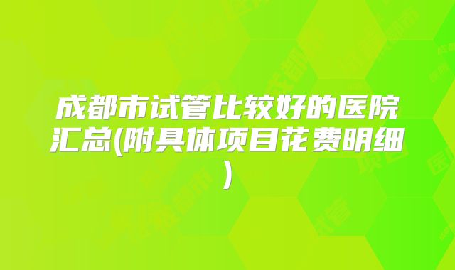 成都市试管比较好的医院汇总(附具体项目花费明细)