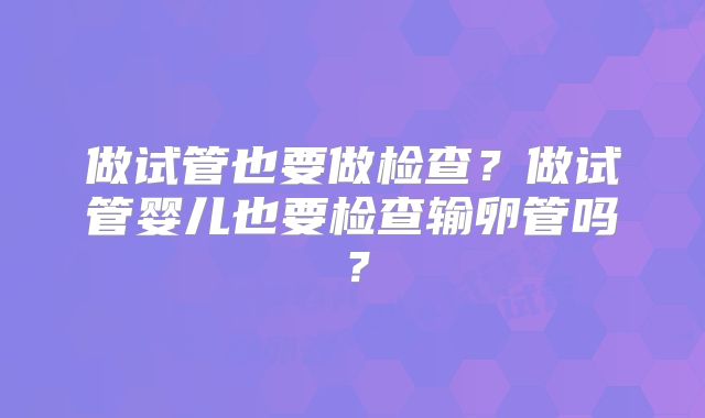 做试管也要做检查?做试管婴儿也要检查输卵管吗?