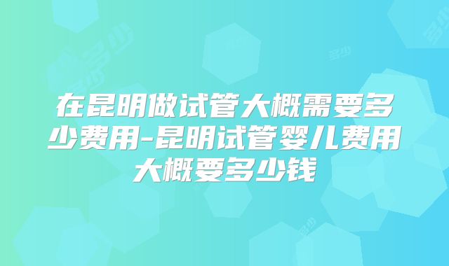 在昆明做试管大概需要多少费用-昆明试管婴儿费用大概要多少钱