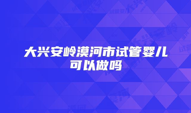 大兴安岭漠河市试管婴儿可以做吗
