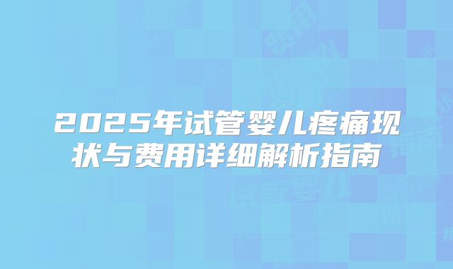 2025年试管婴儿疼痛现状与费用详细解析指南